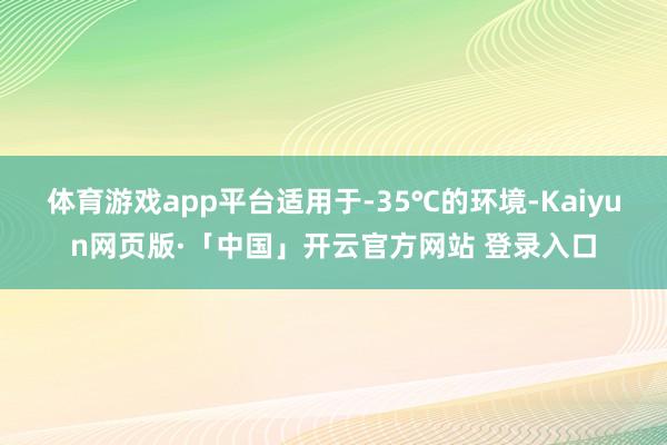 体育游戏app平台适用于-35℃的环境-Kaiyun网页版·「中国」开云官方网站 登录入口
