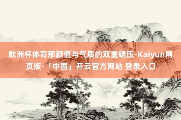 欧洲杯体育那颜值与气质的双重碾压-Kaiyun网页版·「中国」开云官方网站 登录入口