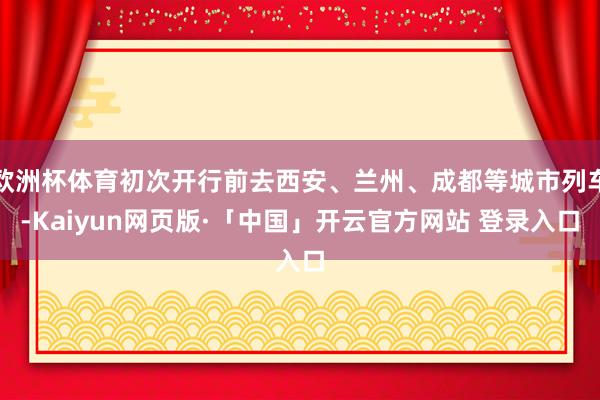 欧洲杯体育初次开行前去西安、兰州、成都等城市列车-Kaiyun网页版·「中国」开云官方网站 登录入口