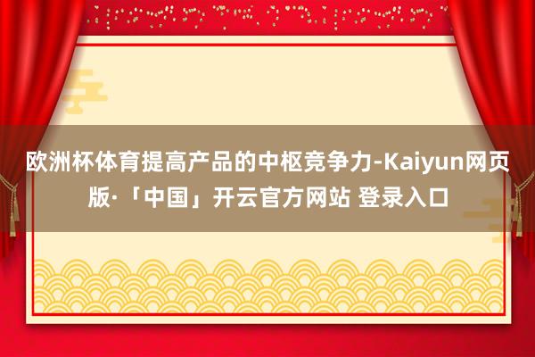 欧洲杯体育提高产品的中枢竞争力-Kaiyun网页版·「中国」开云官方网站 登录入口
