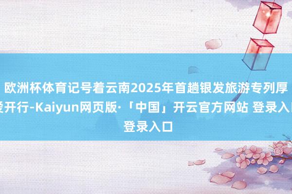 欧洲杯体育记号着云南2025年首趟银发旅游专列厚爱开行-Kaiyun网页版·「中国」开云官方网站 登录入口