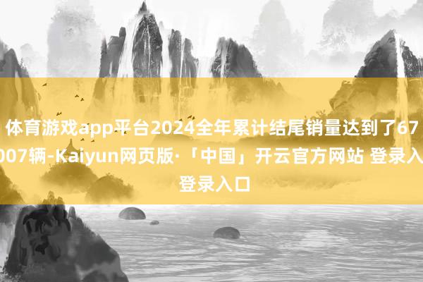 体育游戏app平台2024全年累计结尾销量达到了673007辆-Kaiyun网页版·「中国」开云官方网站 登录入口