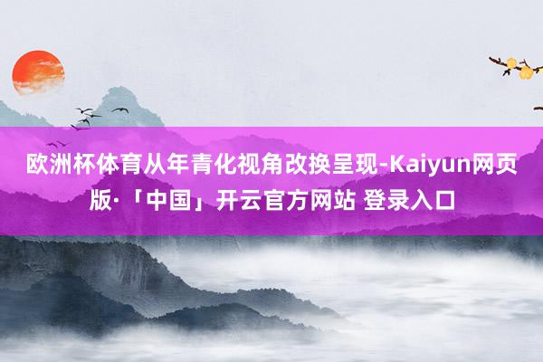 欧洲杯体育从年青化视角改换呈现-Kaiyun网页版·「中国」开云官方网站 登录入口