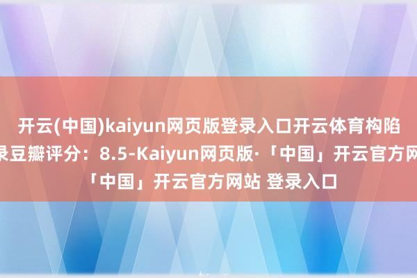 开云(中国)kaiyun网页版登录入口开云体育构陷中国影史记录豆瓣评分：8.5-Kaiyun网页版·「中国」开云官方网站 登录入口