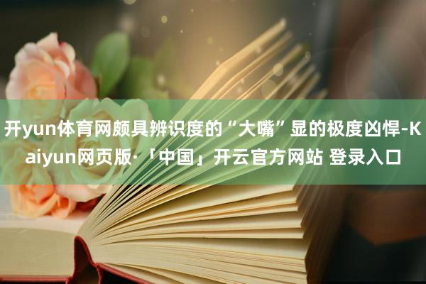 开yun体育网颇具辨识度的“大嘴”显的极度凶悍-Kaiyun网页版·「中国」开云官方网站 登录入口