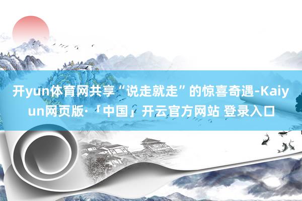 开yun体育网共享“说走就走”的惊喜奇遇-Kaiyun网页版·「中国」开云官方网站 登录入口