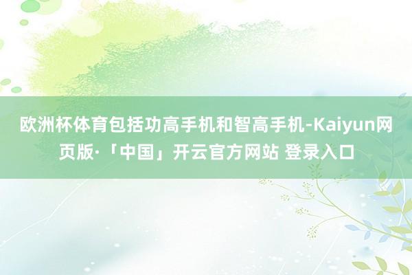 欧洲杯体育包括功高手机和智高手机-Kaiyun网页版·「中国」开云官方网站 登录入口