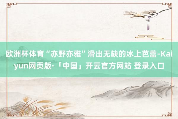 欧洲杯体育“亦野亦雅”滑出无缺的冰上芭蕾-Kaiyun网页版·「中国」开云官方网站 登录入口