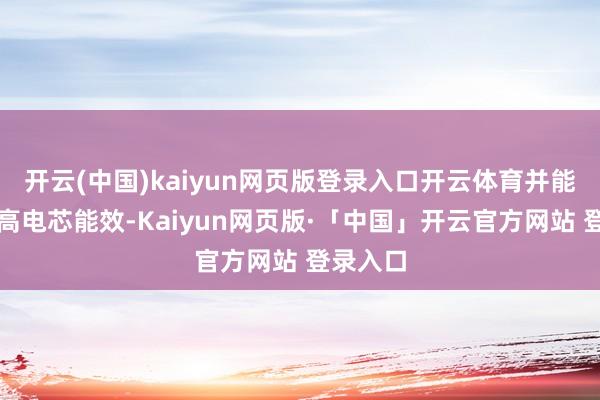 开云(中国)kaiyun网页版登录入口开云体育并能灵验提高电芯能效-Kaiyun网页版·「中国」开云官方网站 登录入口