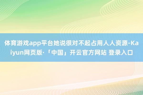 体育游戏app平台她说很对不起占用人人资源-Kaiyun网页版·「中国」开云官方网站 登录入口