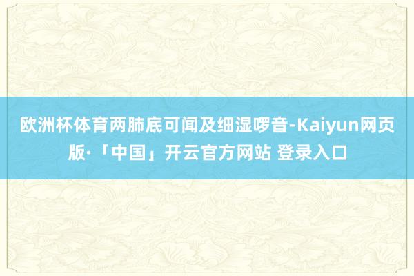 欧洲杯体育两肺底可闻及细湿啰音-Kaiyun网页版·「中国」开云官方网站 登录入口