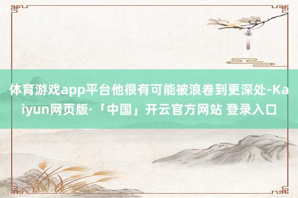 体育游戏app平台他很有可能被浪卷到更深处-Kaiyun网页版·「中国」开云官方网站 登录入口