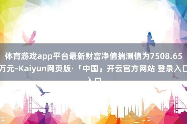 体育游戏app平台最新财富净值揣测值为7508.65万元-Kaiyun网页版·「中国」开云官方网站 登录入口