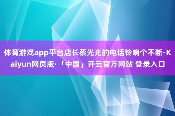 体育游戏app平台店长蔡光光的电话铃响个不断-Kaiyun网页版·「中国」开云官方网站 登录入口