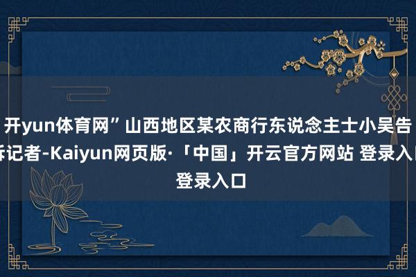 开yun体育网”山西地区某农商行东说念主士小吴告诉记者-Kaiyun网页版·「中国」开云官方网站 登录入口