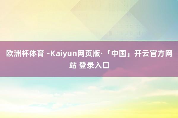 欧洲杯体育 -Kaiyun网页版·「中国」开云官方网站 登录入口