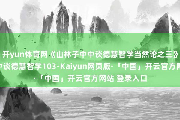 开yun体育网《山林子中中谈德慧智学当然论之三》​山林子中中谈德慧智学103-Kaiyun网页版·「中国」开云官方网站 登录入口