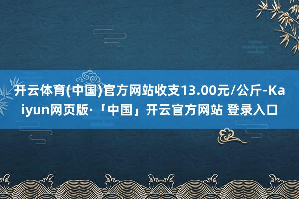 开云体育(中国)官方网站收支13.00元/公斤-Kaiyun网页版·「中国」开云官方网站 登录入口